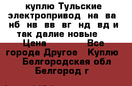 куплю Тульские электропривод  на, ва, нб, нв, вв, вг, нд, вд и так далие новые   › Цена ­ 85 500 - Все города Другое » Куплю   . Белгородская обл.,Белгород г.